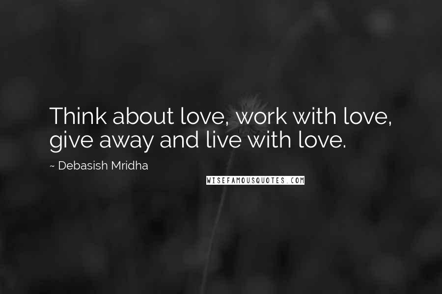 Debasish Mridha Quotes: Think about love, work with love, give away and live with love.