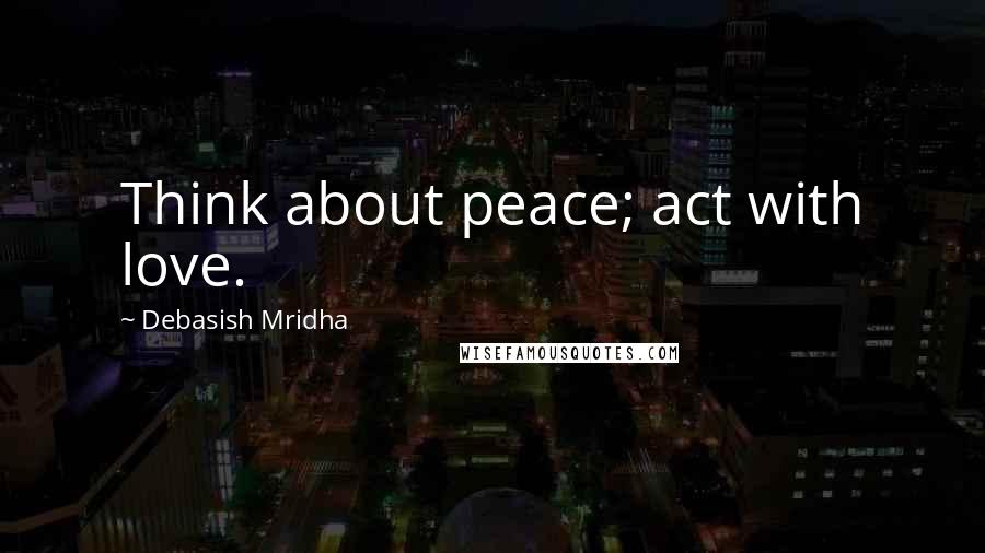 Debasish Mridha Quotes: Think about peace; act with love.