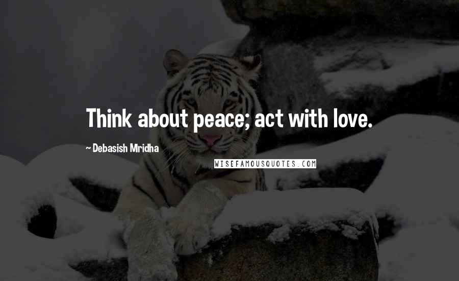 Debasish Mridha Quotes: Think about peace; act with love.