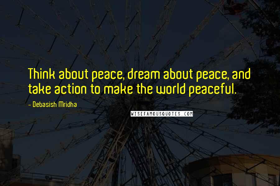 Debasish Mridha Quotes: Think about peace, dream about peace, and take action to make the world peaceful.