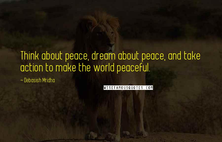 Debasish Mridha Quotes: Think about peace, dream about peace, and take action to make the world peaceful.