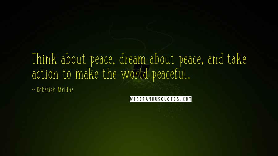 Debasish Mridha Quotes: Think about peace, dream about peace, and take action to make the world peaceful.