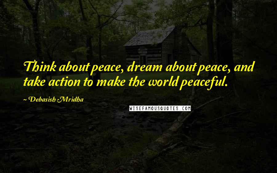 Debasish Mridha Quotes: Think about peace, dream about peace, and take action to make the world peaceful.