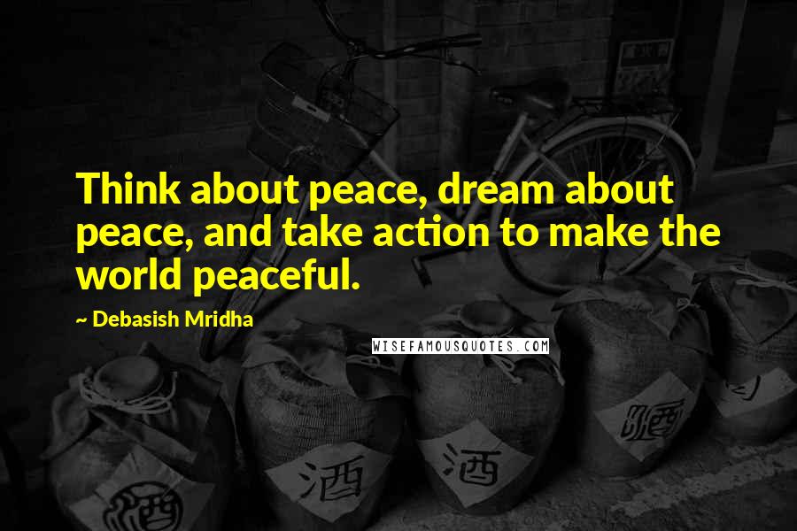 Debasish Mridha Quotes: Think about peace, dream about peace, and take action to make the world peaceful.