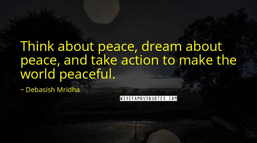 Debasish Mridha Quotes: Think about peace, dream about peace, and take action to make the world peaceful.