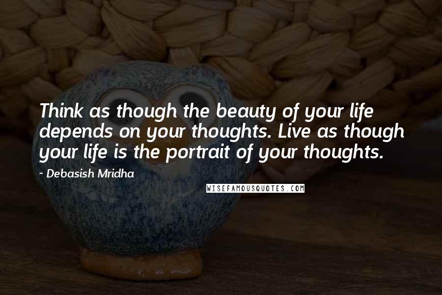 Debasish Mridha Quotes: Think as though the beauty of your life depends on your thoughts. Live as though your life is the portrait of your thoughts.