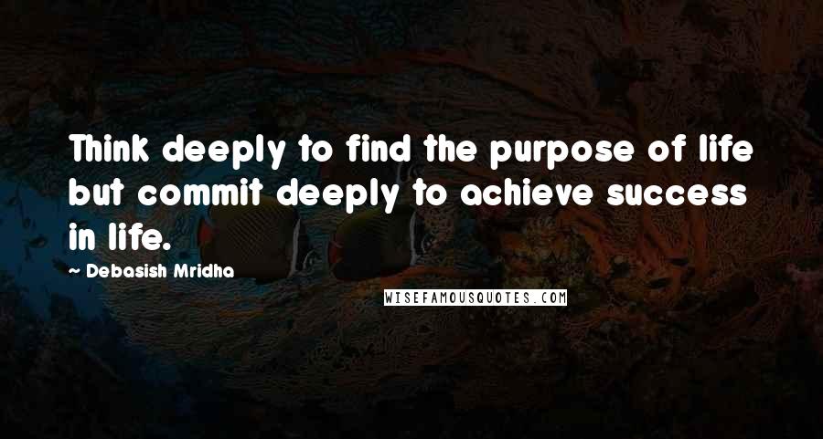 Debasish Mridha Quotes: Think deeply to find the purpose of life but commit deeply to achieve success in life.