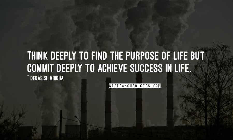 Debasish Mridha Quotes: Think deeply to find the purpose of life but commit deeply to achieve success in life.