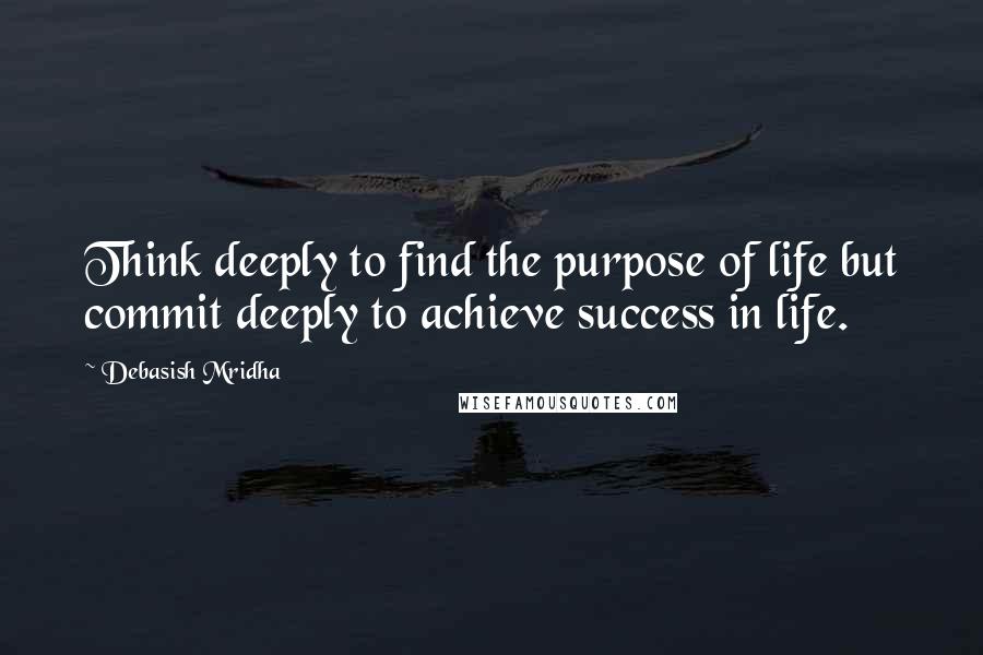 Debasish Mridha Quotes: Think deeply to find the purpose of life but commit deeply to achieve success in life.