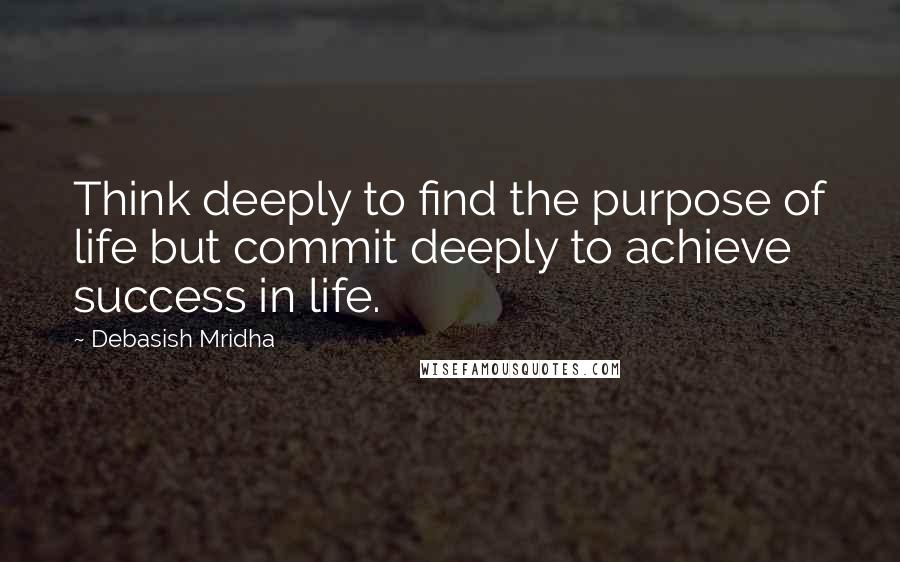 Debasish Mridha Quotes: Think deeply to find the purpose of life but commit deeply to achieve success in life.