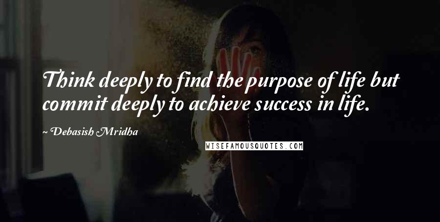 Debasish Mridha Quotes: Think deeply to find the purpose of life but commit deeply to achieve success in life.