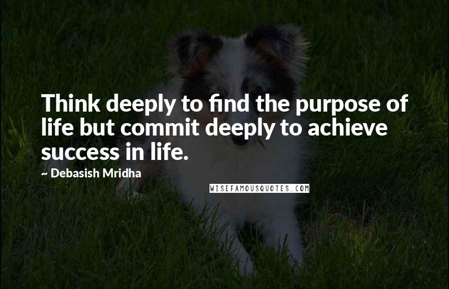 Debasish Mridha Quotes: Think deeply to find the purpose of life but commit deeply to achieve success in life.