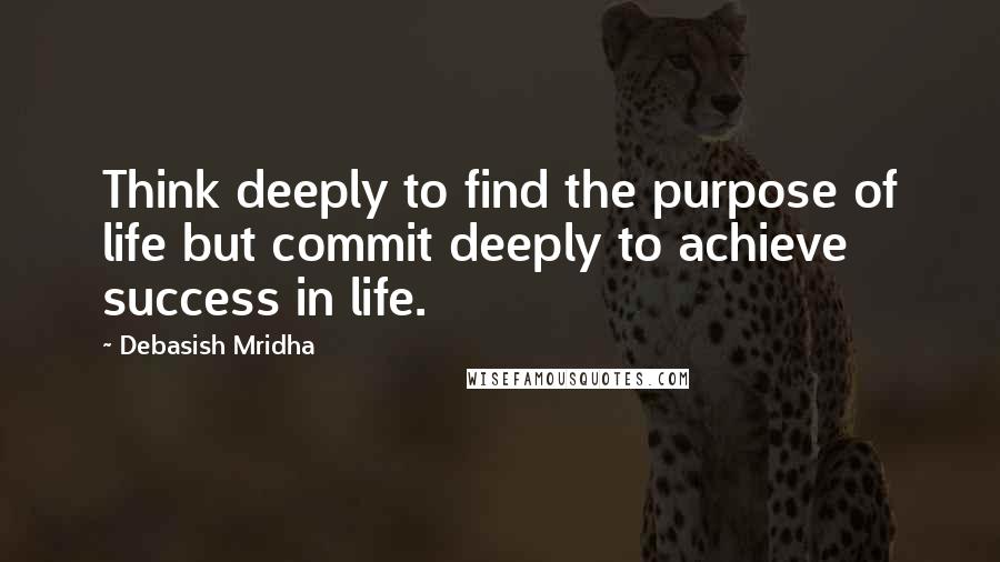 Debasish Mridha Quotes: Think deeply to find the purpose of life but commit deeply to achieve success in life.