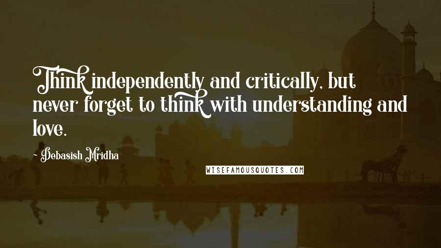 Debasish Mridha Quotes: Think independently and critically, but never forget to think with understanding and love.