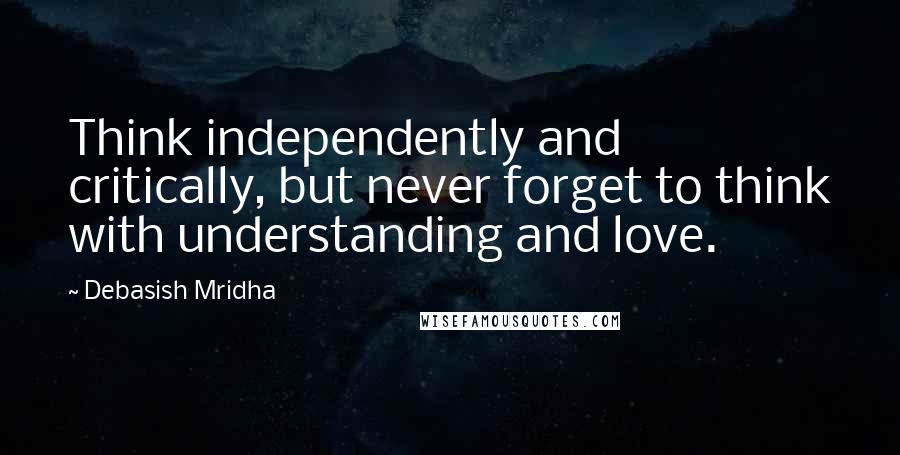 Debasish Mridha Quotes: Think independently and critically, but never forget to think with understanding and love.