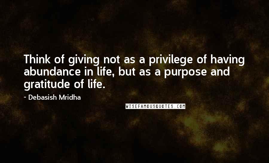 Debasish Mridha Quotes: Think of giving not as a privilege of having abundance in life, but as a purpose and gratitude of life.