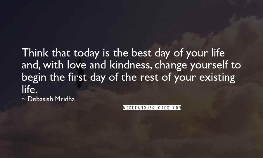 Debasish Mridha Quotes: Think that today is the best day of your life and, with love and kindness, change yourself to begin the first day of the rest of your existing life.