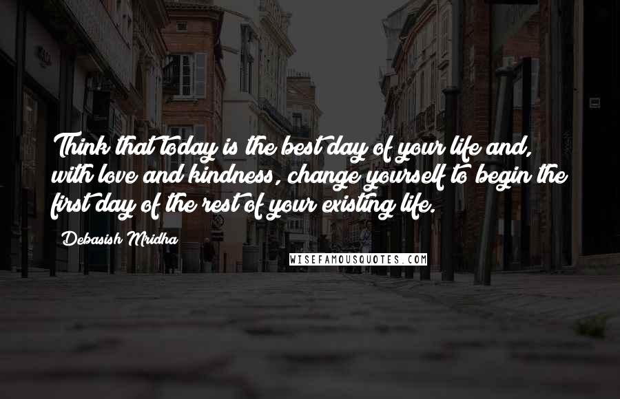 Debasish Mridha Quotes: Think that today is the best day of your life and, with love and kindness, change yourself to begin the first day of the rest of your existing life.
