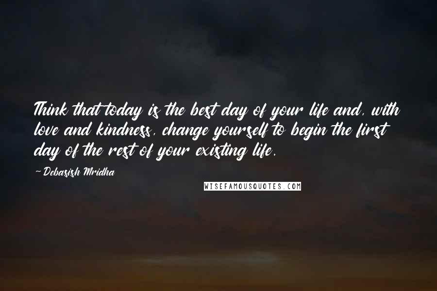 Debasish Mridha Quotes: Think that today is the best day of your life and, with love and kindness, change yourself to begin the first day of the rest of your existing life.