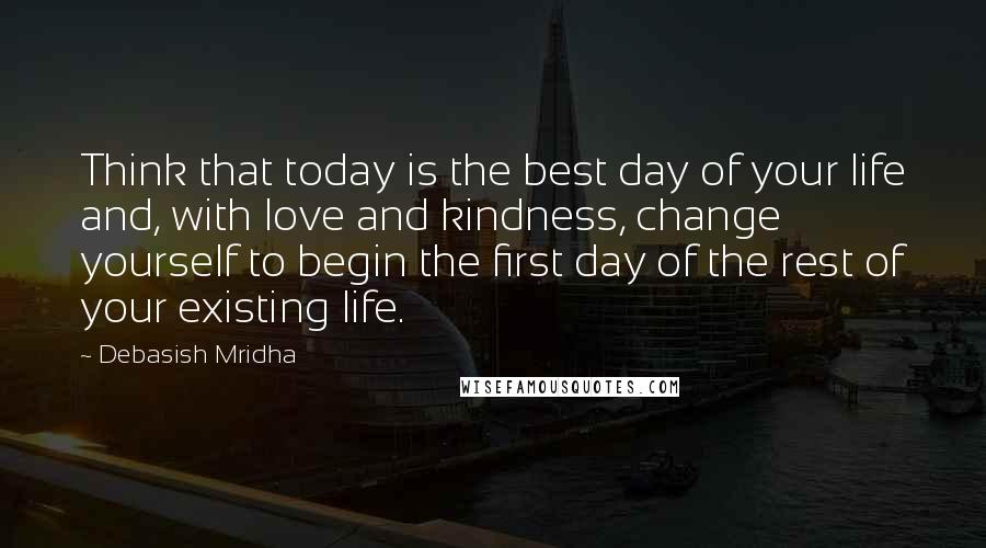 Debasish Mridha Quotes: Think that today is the best day of your life and, with love and kindness, change yourself to begin the first day of the rest of your existing life.