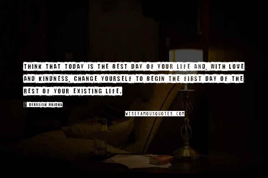 Debasish Mridha Quotes: Think that today is the best day of your life and, with love and kindness, change yourself to begin the first day of the rest of your existing life.