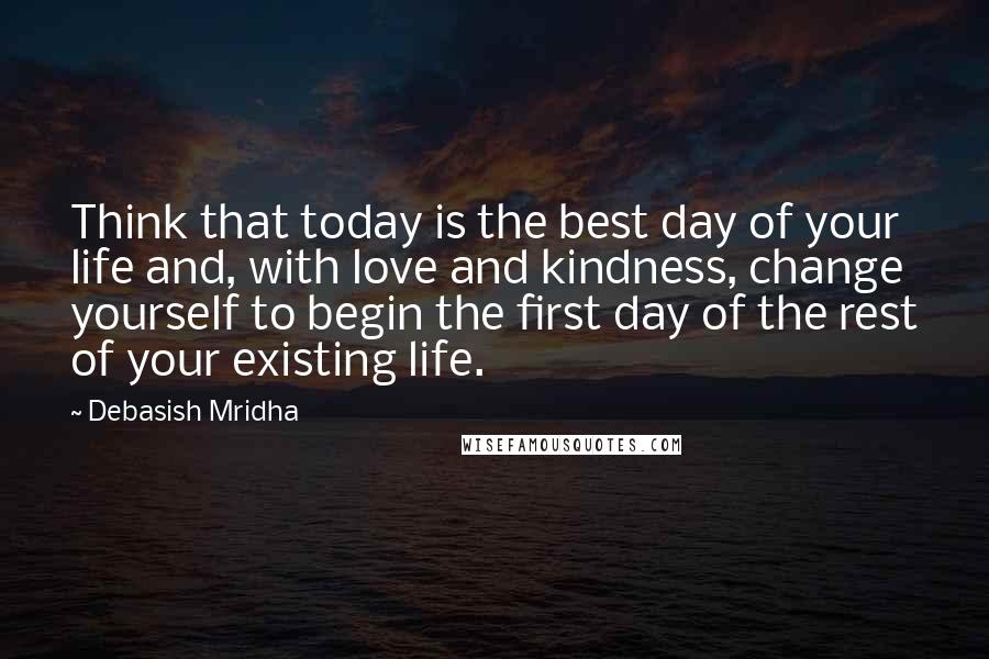 Debasish Mridha Quotes: Think that today is the best day of your life and, with love and kindness, change yourself to begin the first day of the rest of your existing life.