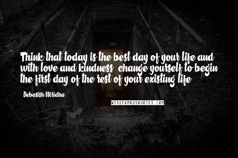 Debasish Mridha Quotes: Think that today is the best day of your life and, with love and kindness, change yourself to begin the first day of the rest of your existing life.