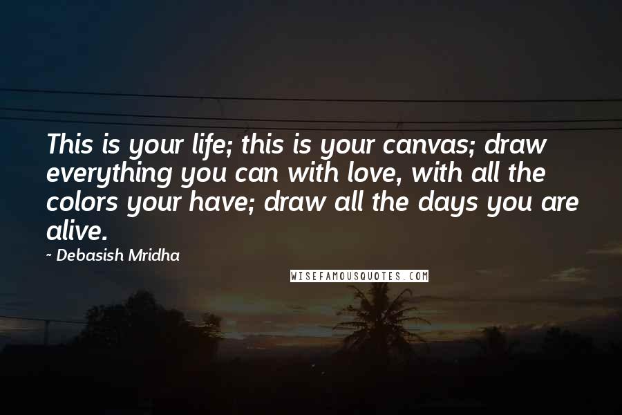 Debasish Mridha Quotes: This is your life; this is your canvas; draw everything you can with love, with all the colors your have; draw all the days you are alive.