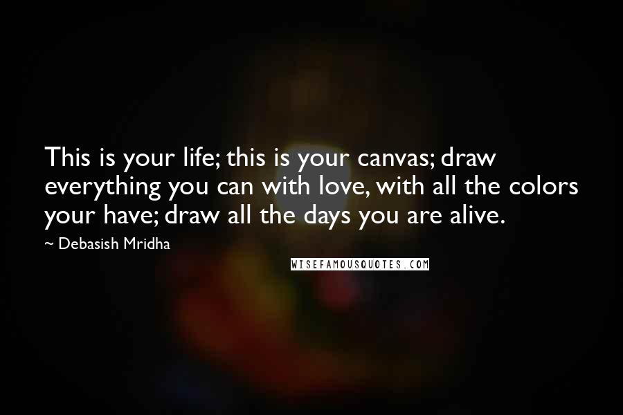 Debasish Mridha Quotes: This is your life; this is your canvas; draw everything you can with love, with all the colors your have; draw all the days you are alive.