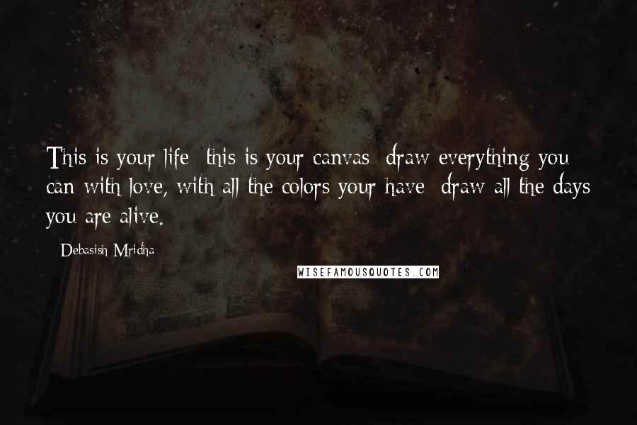 Debasish Mridha Quotes: This is your life; this is your canvas; draw everything you can with love, with all the colors your have; draw all the days you are alive.