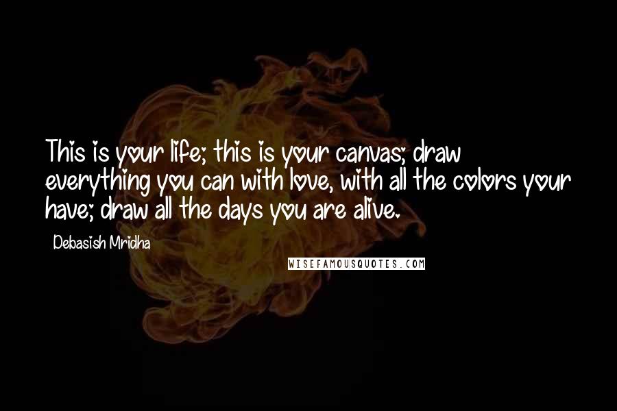 Debasish Mridha Quotes: This is your life; this is your canvas; draw everything you can with love, with all the colors your have; draw all the days you are alive.