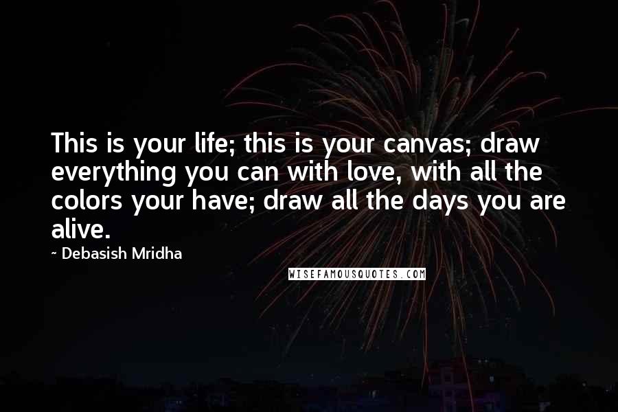 Debasish Mridha Quotes: This is your life; this is your canvas; draw everything you can with love, with all the colors your have; draw all the days you are alive.