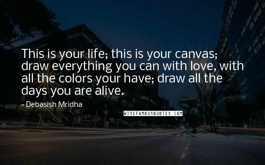 Debasish Mridha Quotes: This is your life; this is your canvas; draw everything you can with love, with all the colors your have; draw all the days you are alive.