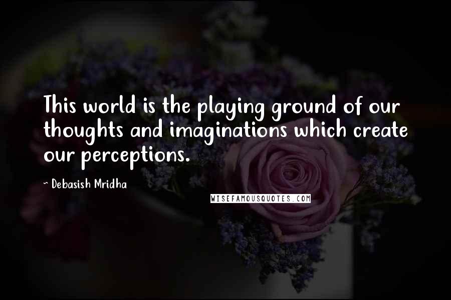 Debasish Mridha Quotes: This world is the playing ground of our thoughts and imaginations which create our perceptions.