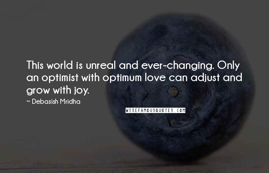 Debasish Mridha Quotes: This world is unreal and ever-changing. Only an optimist with optimum love can adjust and grow with joy.