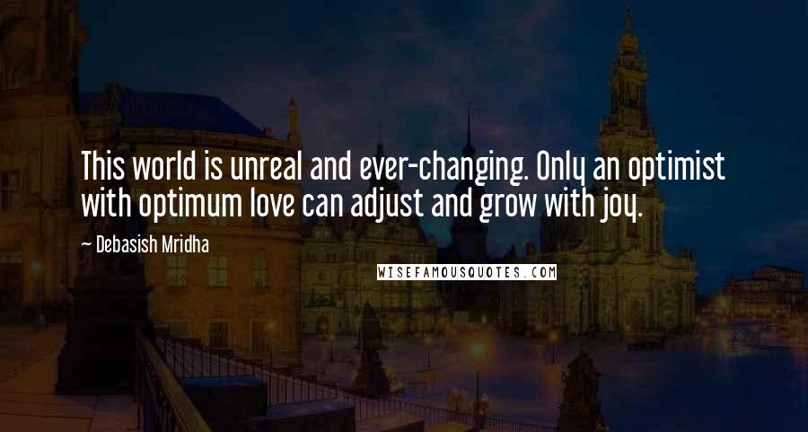 Debasish Mridha Quotes: This world is unreal and ever-changing. Only an optimist with optimum love can adjust and grow with joy.