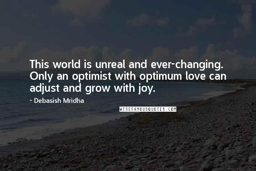 Debasish Mridha Quotes: This world is unreal and ever-changing. Only an optimist with optimum love can adjust and grow with joy.