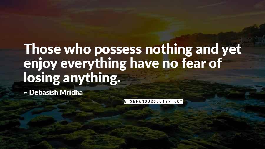 Debasish Mridha Quotes: Those who possess nothing and yet enjoy everything have no fear of losing anything.