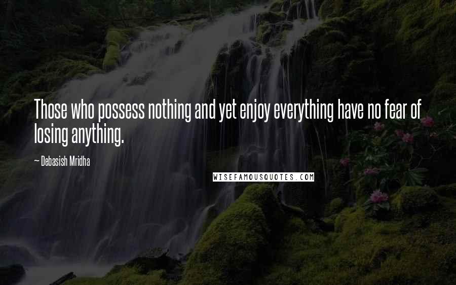 Debasish Mridha Quotes: Those who possess nothing and yet enjoy everything have no fear of losing anything.