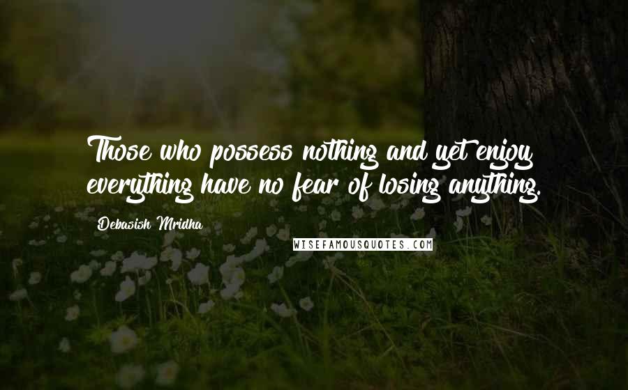 Debasish Mridha Quotes: Those who possess nothing and yet enjoy everything have no fear of losing anything.