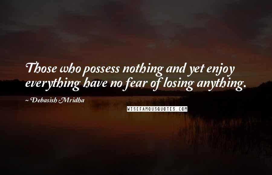 Debasish Mridha Quotes: Those who possess nothing and yet enjoy everything have no fear of losing anything.