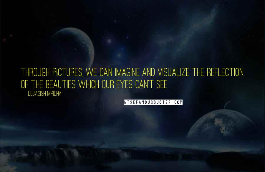 Debasish Mridha Quotes: Through pictures, we can imagine and visualize the reflection of the beauties which our eyes can't see.