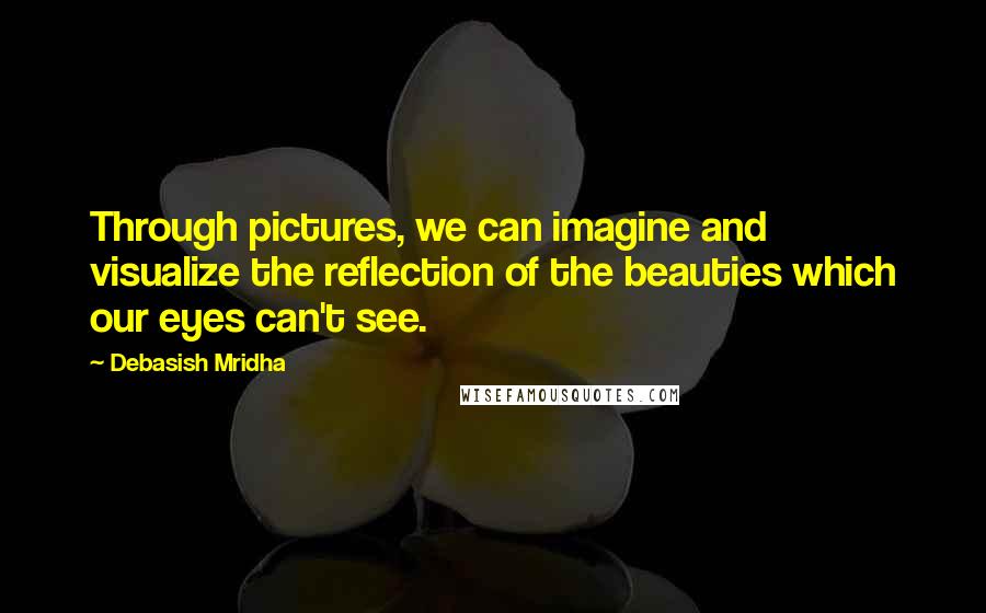 Debasish Mridha Quotes: Through pictures, we can imagine and visualize the reflection of the beauties which our eyes can't see.