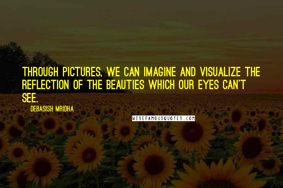 Debasish Mridha Quotes: Through pictures, we can imagine and visualize the reflection of the beauties which our eyes can't see.