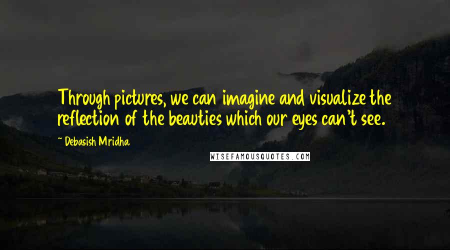 Debasish Mridha Quotes: Through pictures, we can imagine and visualize the reflection of the beauties which our eyes can't see.