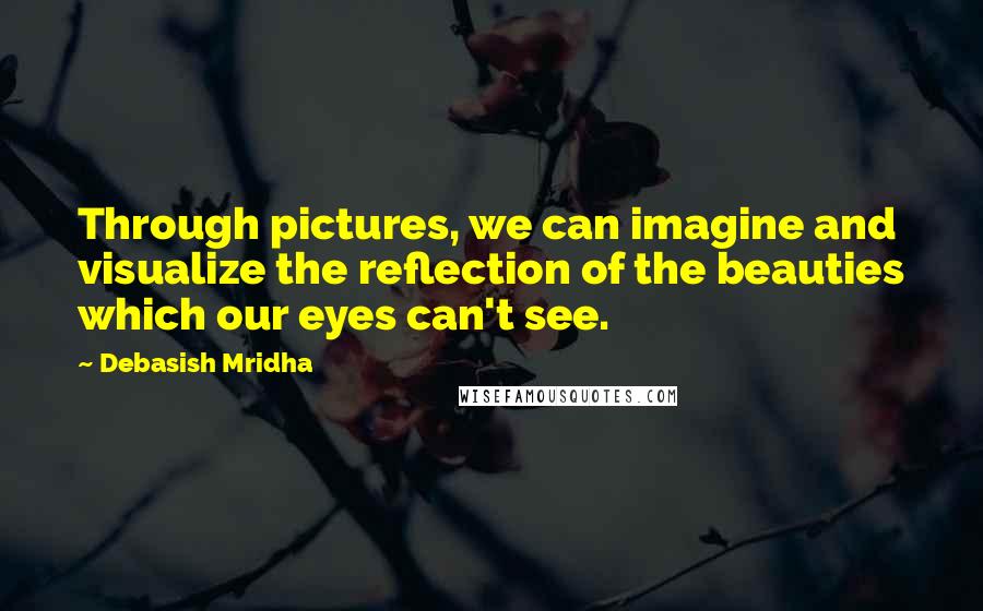 Debasish Mridha Quotes: Through pictures, we can imagine and visualize the reflection of the beauties which our eyes can't see.