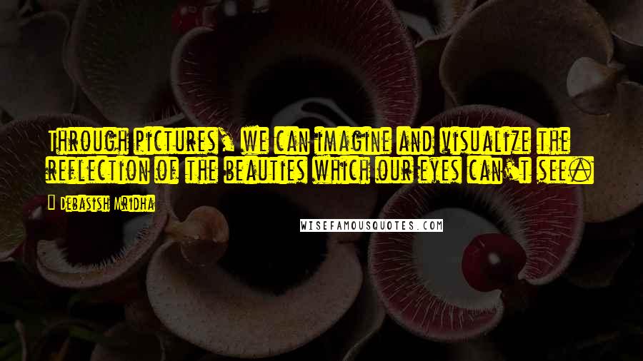 Debasish Mridha Quotes: Through pictures, we can imagine and visualize the reflection of the beauties which our eyes can't see.