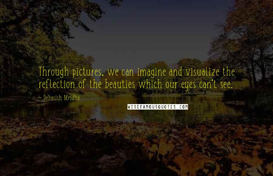 Debasish Mridha Quotes: Through pictures, we can imagine and visualize the reflection of the beauties which our eyes can't see.