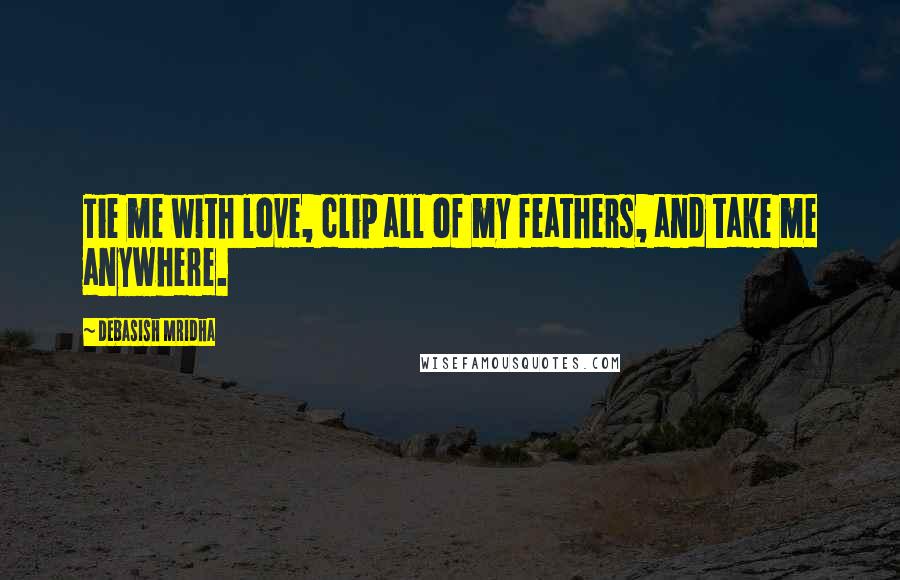 Debasish Mridha Quotes: Tie me with love, clip all of my feathers, and take me anywhere.