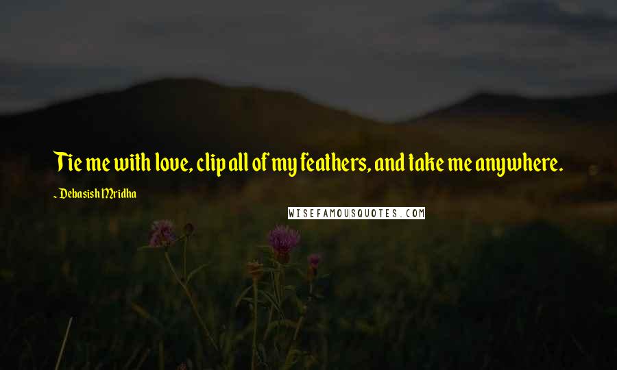 Debasish Mridha Quotes: Tie me with love, clip all of my feathers, and take me anywhere.